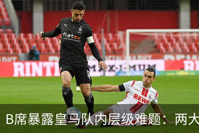B席暴露皇马队内层级难题：两大主力 “不可撼动”，B席状态更好却只能坐替补席